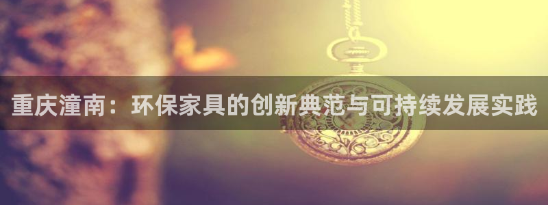 杏耀官网登录：重庆潼南：环保家具的创新典范与可持续发展实践